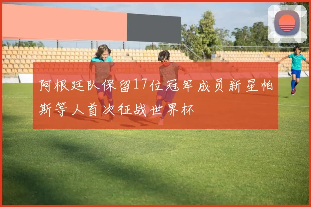 阿根廷队保留17位冠军成员新星帕斯等人首次征战世界杯