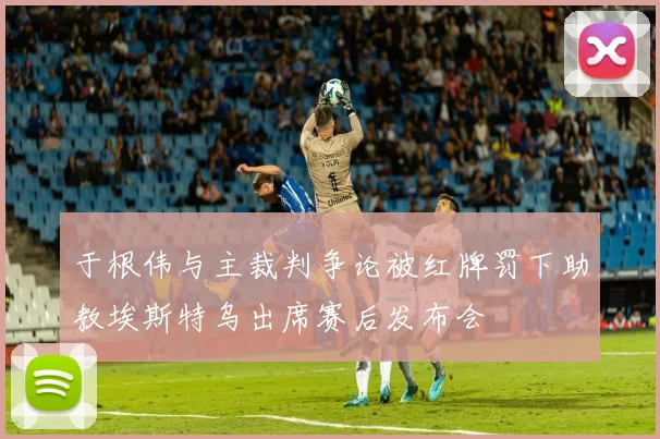 于根伟与主裁判争论被红牌罚下助教埃斯特乌出席赛后发布会