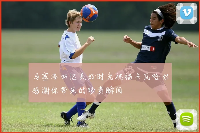 马塞洛回忆美好时光祝福卡瓦哈尔感谢你带来的珍贵瞬间