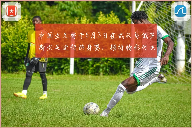 中国女足将于6月3日在武汉与俄罗斯女足进行热身赛，期待精彩对决