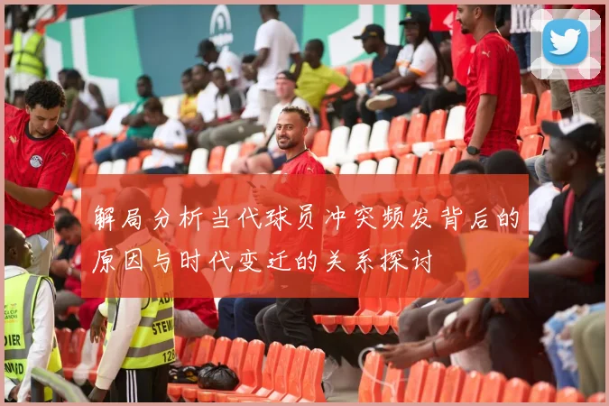 解局分析当代球员冲突频发背后的原因与时代变迁的关系探讨