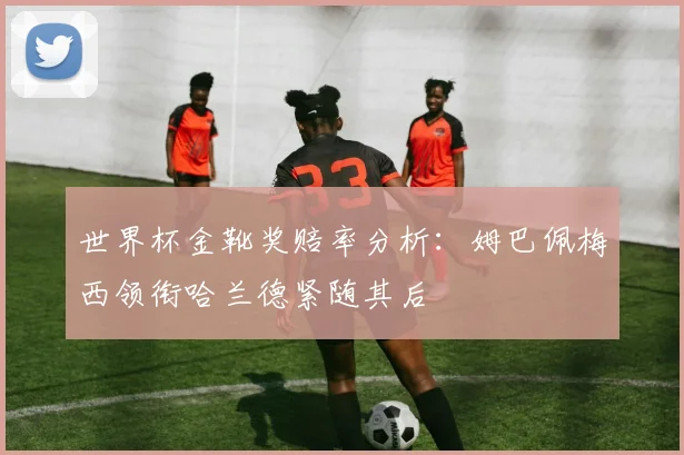 世界杯金靴奖赔率分析:姆巴佩梅西领衔哈兰德紧随其后