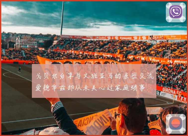 戈贝尔分享与文班亚马的亲密交流爱德华兹却从未关心过家庭琐事