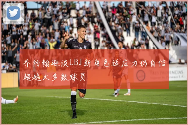 乔约翰逊谈LBJ新角色适应力仍自信超越大多数球员