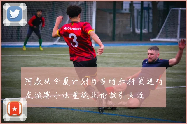 阿森纳今夏计划与多特和科莫进行友谊赛小法重返北伦敦引关注