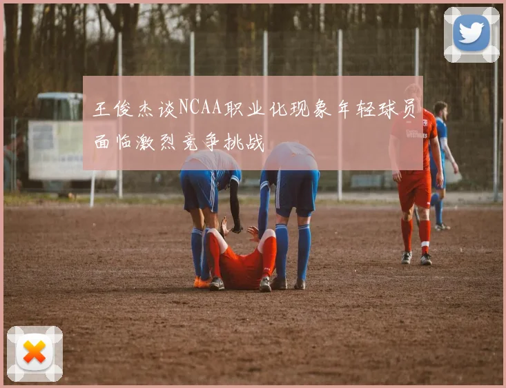 王俊杰谈NCAA职业化现象年轻球员面临激烈竞争挑战