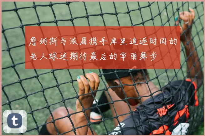 詹姆斯与浓眉携手库里追逐时间的老人球迷期待最后的华丽舞步