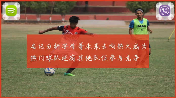 名记分析字母哥未来去向热火成为热门球队还有其他队伍参与竞争