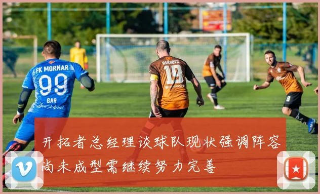 开拓者总经理谈球队现状强调阵容尚未成型需继续努力完善