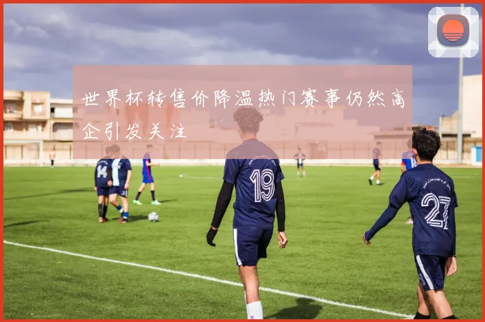 世界杯转售价降温热门赛事仍然高企引发关注