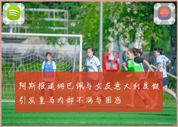 阿斯报道姆巴佩与女友意大利度假引发皇马内部不满与困惑