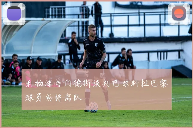 利物浦与门德斯谈判巴尔科拉巴黎球员或将离队
