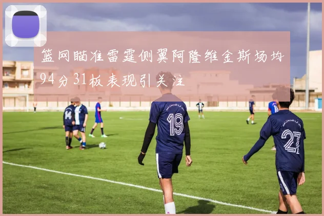 篮网瞄准雷霆侧翼阿隆维金斯场均94分31板表现引关注